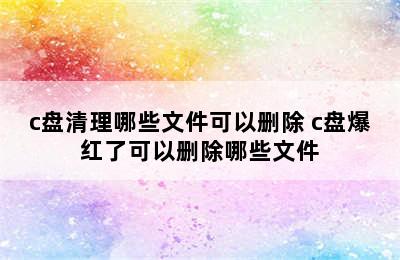 c盘清理哪些文件可以删除 c盘爆红了可以删除哪些文件